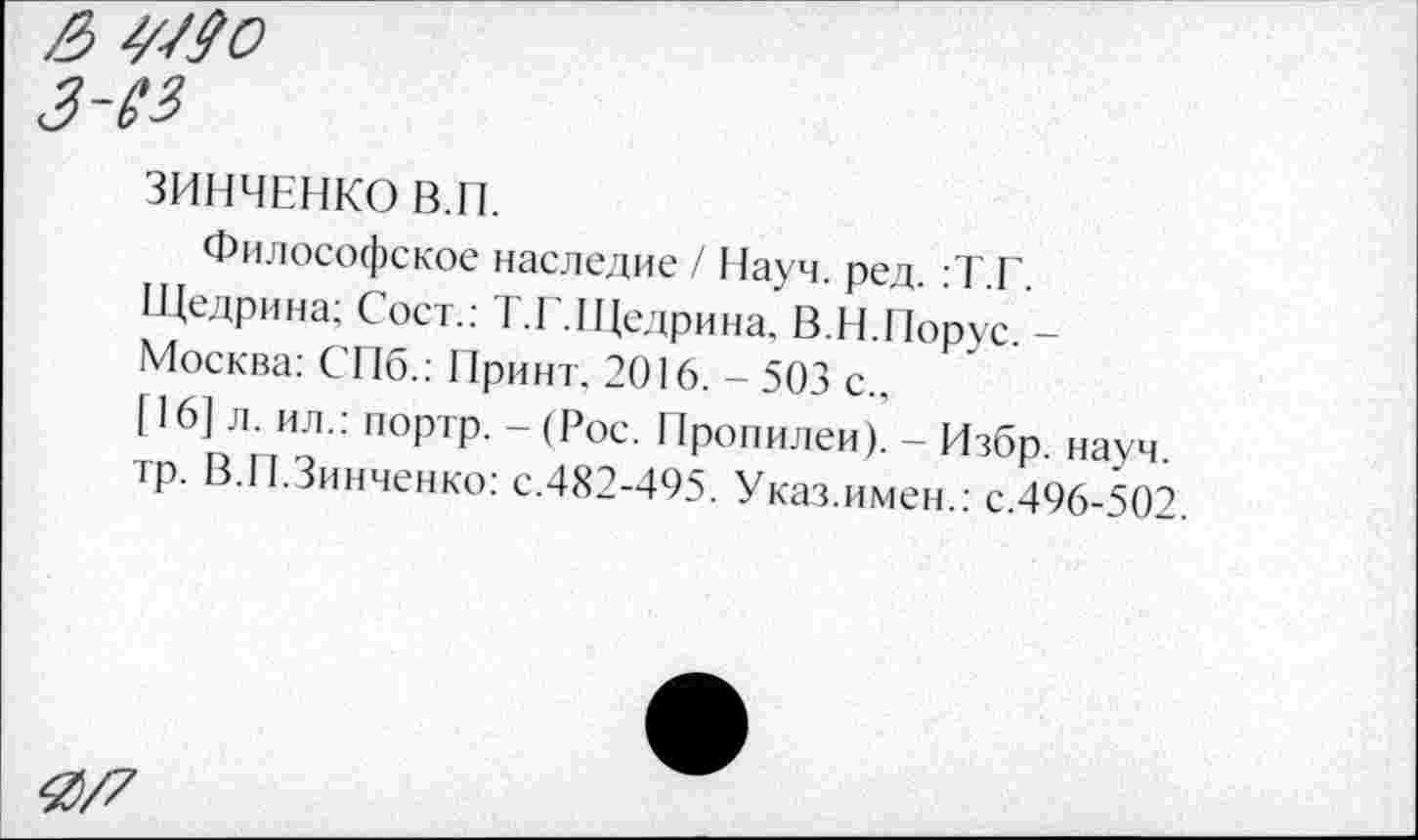 ﻿& ^-/90
З~13
ЗИНЧЕНКО В.П.
Философское наследие / Науч. ред. :Т.Г.
Щедрина; Сост.: Г.Г.Щедрина. В.Н.Порус. -
Москва: СПб.: Принт. 2016. - 503 с.,
[16] л. ил.: портр. - (Рос. Пропилеи). - Избр. науч.
тр. В.П.Зинченко: с.482-495. Указ.имен.: с.496-502
4)/7